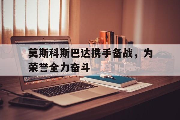 雷火电竞入驻-莫斯科斯巴达携手备战，为荣誉全力奋斗的简单介绍
